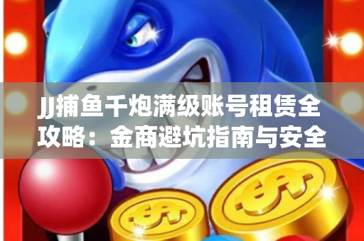 JJ捕鱼千炮满级账号租赁全攻略：金商避坑指南与安全租号技巧