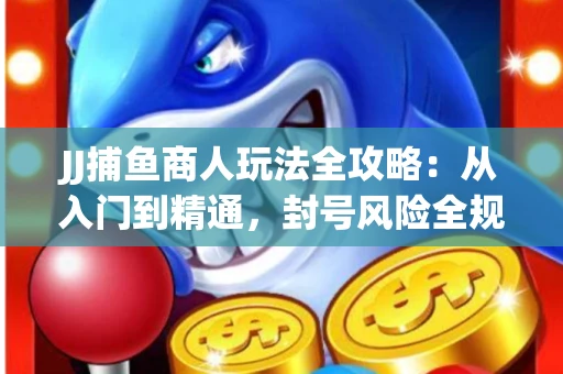 JJ捕鱼商人玩法全攻略：从入门到精通，封号风险全规避